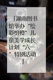 湖南图书馆举办“绘彩纷橙”儿童美学成长计划“六一”特别活动