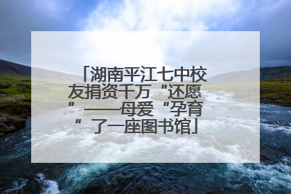湖南平江七中校友捐资千万“还愿”——母爱“孕育”了一座图书馆