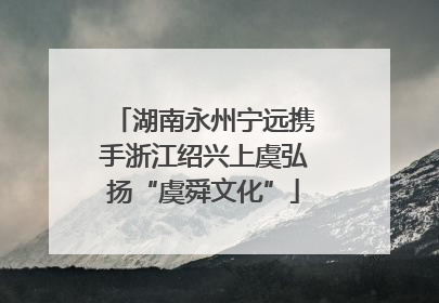 湖南永州宁远携手浙江绍兴上虞弘扬“虞舜文化”