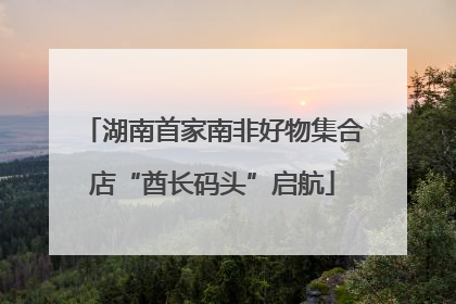 湖南首家南非好物集合店“酋长码头”启航