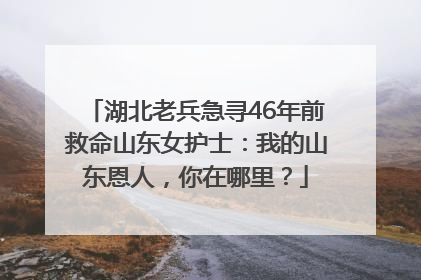湖北老兵急寻46年前救命山东女护士：我的山东恩人，你在哪里？
