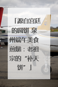 源自宫廷的圆饼 泉州端午美食煎䭔：老祖宗的“补天饼”