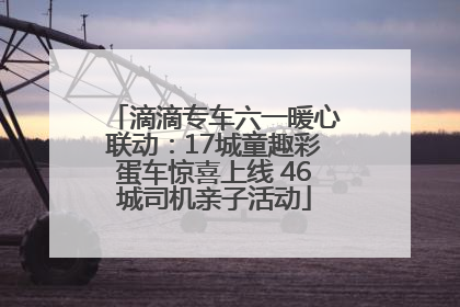 滴滴专车六一暖心联动：17城童趣彩蛋车惊喜上线 46城司机亲子活动