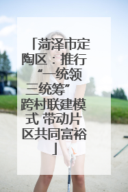 菏泽市定陶区：推行“一统领 三统筹” 跨村联建模式 带动片区共同富裕