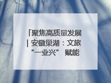 聚焦高质量发展｜安徽巢湖：文旅“一业兴” 赋能“百业旺”