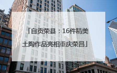 自贡荣县：16件精美土陶作品亮相重庆荣昌