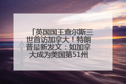 英国国王查尔斯三世首访加拿大！特朗普最新发文：如加拿大成为美国第51州可免费用“金穹”