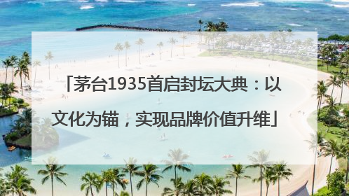 茅台1935首启封坛大典：以文化为锚，实现品牌价值升维
