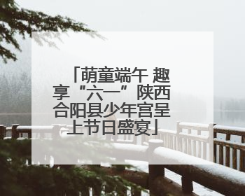 萌童端午 趣享“六一”陕西合阳县少年宫呈上节日盛宴