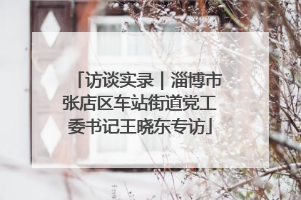 访谈实录｜淄博市张店区车站街道党工委书记王晓东专访