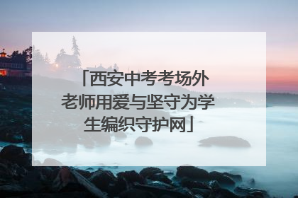 西安中考考场外 老师用爱与坚守为学生编织守护网