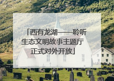 西有龙湖——聆听生态文明故事主题厅正式对外开放