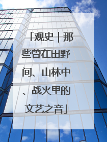 观史｜那些曾在田野间、山林中、战火里的文艺之音
