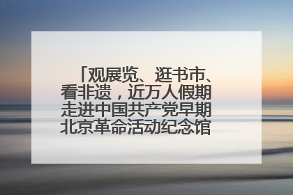 观展览、逛书市、看非遗，近万人假期走进中国共产党早期北京革命活动纪念馆解锁参观新体验