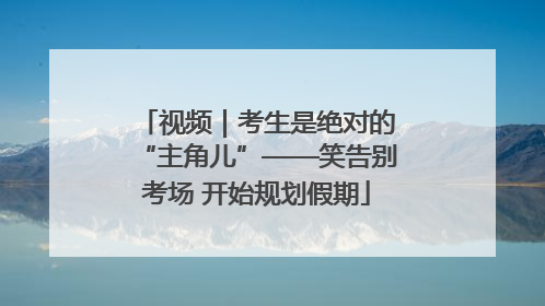 视频｜考生是绝对的“主角儿”——笑告别考场 开始规划假期