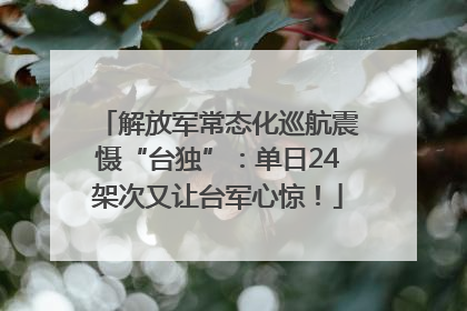 解放军常态化巡航震慑“台独”：单日24架次又让台军心惊！