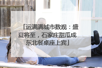 运满满城市数观：盛夏将至，石家庄甜瓜成东北餐桌座上宾