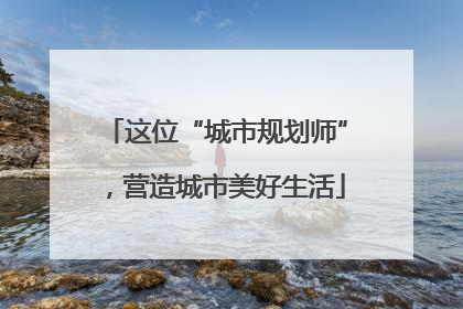 这位“城市规划师”，营造城市美好生活