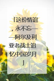 这份情谊，永不忘——阿尔及利亚老战士追忆中国岁月
