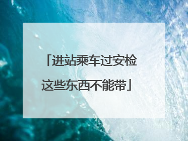 进站乘车过安检 这些东西不能带