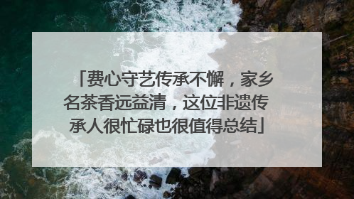 费心守艺传承不懈，家乡名茶香远益清，这位非遗传承人很忙碌也很值得总结