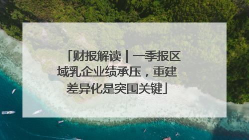 财报解读｜一季报区域乳企业绩承压，重建差异化是突围关键