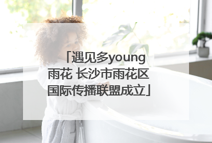 遇见多young雨花 长沙市雨花区国际传播联盟成立
