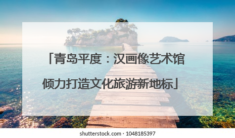 青岛平度：汉画像艺术馆倾力打造文化旅游新地标