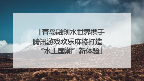青岛融创水世界携手腾讯游戏欢乐麻将打造“水上国潮”新体验