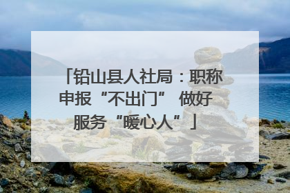 铅山县人社局：职称申报“不出门” 做好服务“暖心人”