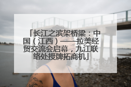 长江之滨架桥梁：中国（江西）——拉美经贸交流会启幕，九江联络处授牌拓商机