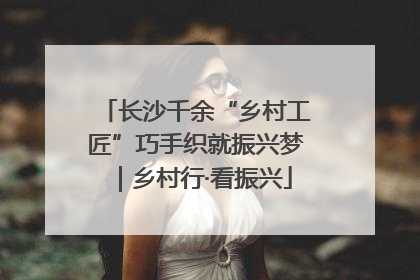 长沙千余“乡村工匠”巧手织就振兴梦｜乡村行·看振兴