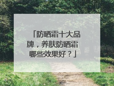 防晒霜十大品牌，养肤防晒霜哪些效果好？
