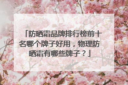 防晒霜品牌排行榜前十名哪个牌子好用，物理防晒霜有哪些牌子？