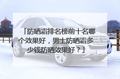 防晒霜排名榜前十名哪个效果好，男士防晒霜多少钱防晒效果好？