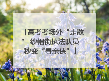 高考考场外“走散” 纱帽街执法队员秒变“寻亲侠”