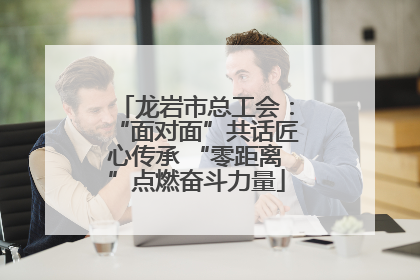 龙岩市总工会：“面对面”共话匠心传承 “零距离”点燃奋斗力量