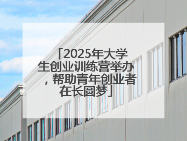 2025年大学生创业训练营举办，帮助青年创业者在长圆梦