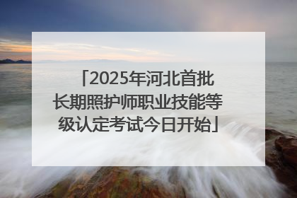 2025年河北首批长期照护师职业技能等级认定考试今日开始