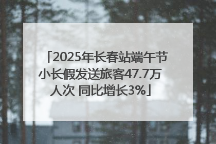 2025年长春站端午节小长假发送旅客47.7万人次 同比增长3%