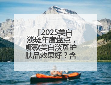 2025美白淡斑年度盘点，哪款美白淡斑护肤品效果好？含金量绝对高