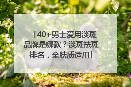 40+男士爱用淡斑品牌是哪款？淡斑祛斑排名，全肤质适用