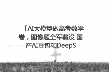 AI大模型做高考数学卷，图像题全军覆没 国产AI豆包和DeepSeek均得分144